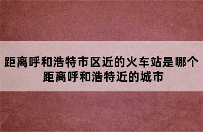 距离呼和浩特市区近的火车站是哪个 距离呼和浩特近的城市